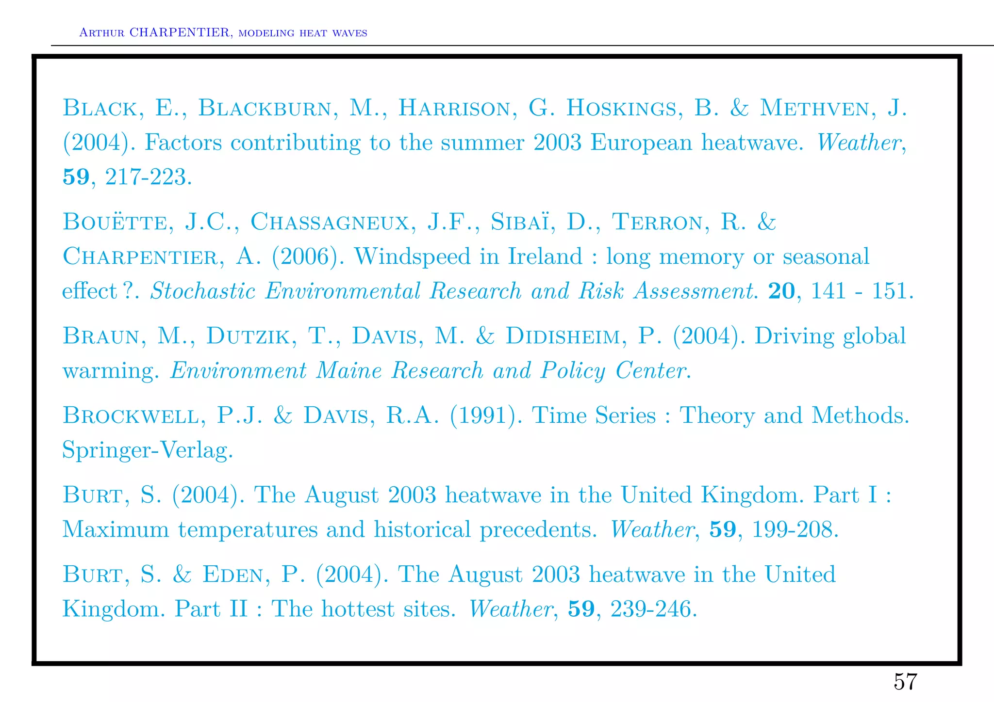 Arthur CHARPENTIER, modeling heat waves




Black, E., Blackburn, M., Harrison, G. Hoskings, B. & Methven, J.
(2004). Factors contributing to the summer 2003 European heatwave. Weather,
59, 217-223.
Bouëtte, J.C., Chassagneux, J.F., Sibaï, D., Terron, R. &
Charpentier, A. (2006). Windspeed in Ireland : long memory or seasonal
eﬀect ?. Stochastic Environmental Research and Risk Assessment. 20, 141 - 151.
Braun, M., Dutzik, T., Davis, M. & Didisheim, P. (2004). Driving global
warming. Environment Maine Research and Policy Center.
Brockwell, P.J. & Davis, R.A. (1991). Time Series : Theory and Methods.
Springer-Verlag.
Burt, S. (2004). The August 2003 heatwave in the United Kingdom. Part I :
Maximum temperatures and historical precedents. Weather, 59, 199-208.
Burt, S. & Eden, P. (2004). The August 2003 heatwave in the United
Kingdom. Part II : The hottest sites. Weather, 59, 239-246.

                                                                            57
 