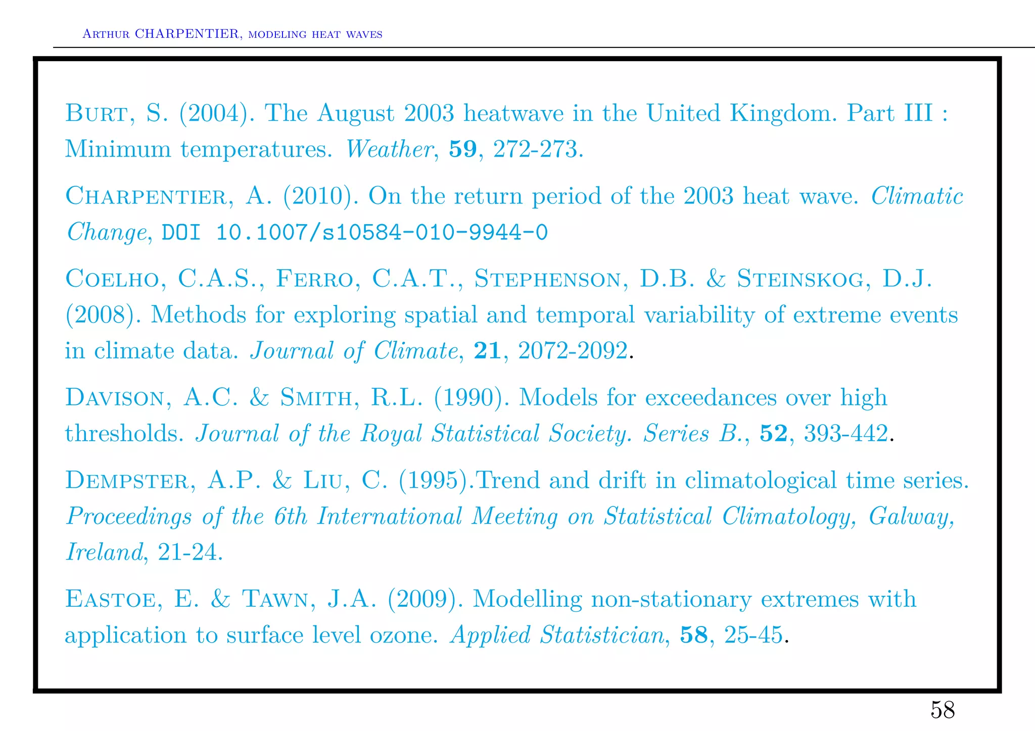 Arthur CHARPENTIER, modeling heat waves




Burt, S. (2004). The August 2003 heatwave in the United Kingdom. Part III :
Minimum temperatures. Weather, 59, 272-273.
Charpentier, A. (2010). On the return period of the 2003 heat wave. Climatic
Change, DOI 10.1007/s10584-010-9944-0
Coelho, C.A.S., Ferro, C.A.T., Stephenson, D.B. & Steinskog, D.J.
(2008). Methods for exploring spatial and temporal variability of extreme events
in climate data. Journal of Climate, 21, 2072-2092.
Davison, A.C. & Smith, R.L. (1990). Models for exceedances over high
thresholds. Journal of the Royal Statistical Society. Series B., 52, 393-442.
Dempster, A.P. & Liu, C. (1995).Trend and drift in climatological time series.
Proceedings of the 6th International Meeting on Statistical Climatology, Galway,
Ireland, 21-24.
Eastoe, E. & Tawn, J.A. (2009). Modelling non-stationary extremes with
application to surface level ozone. Applied Statistician, 58, 25-45.

                                                                                58
 
