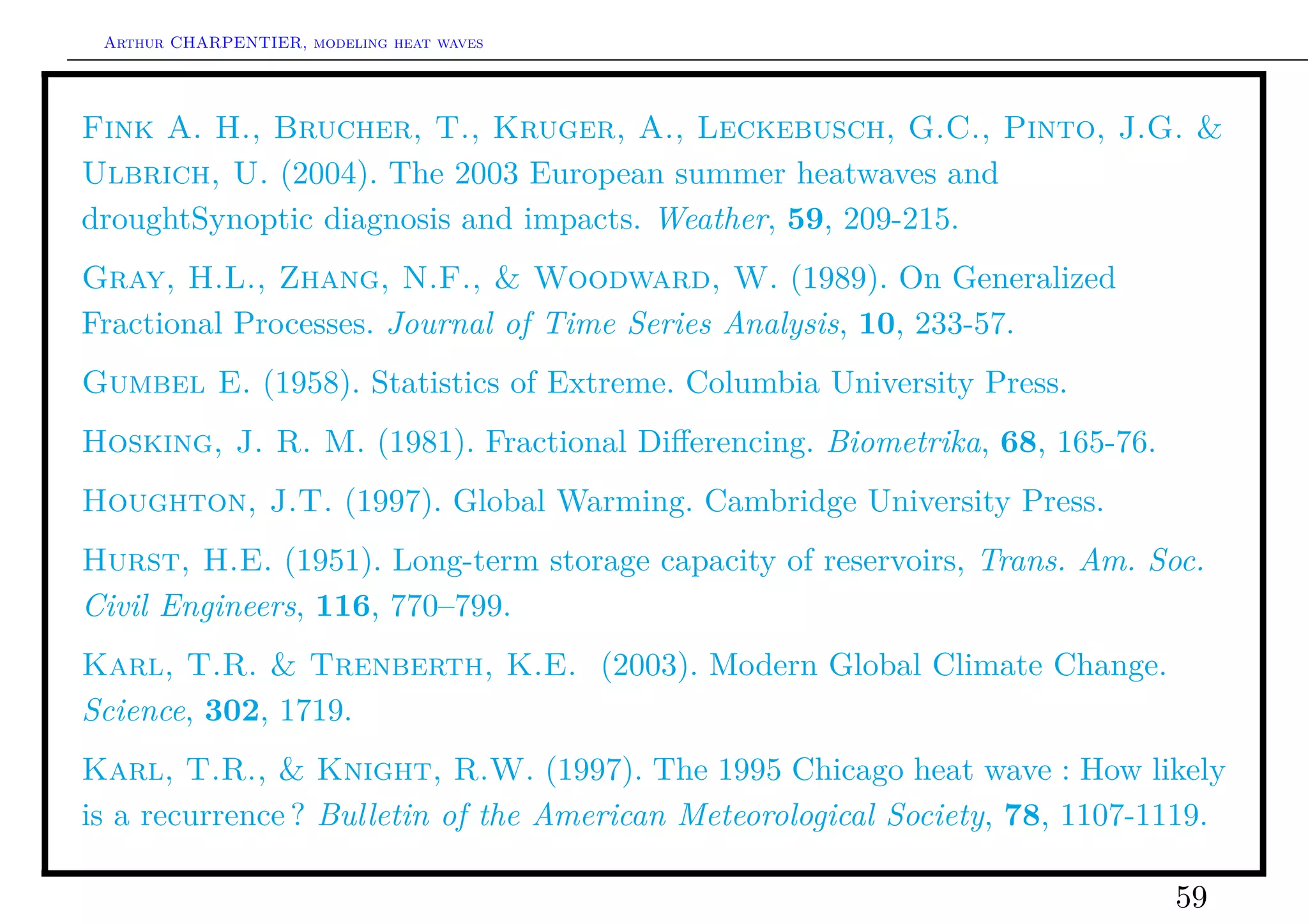 Arthur CHARPENTIER, modeling heat waves




Fink A. H., Brucher, T., Kruger, A., Leckebusch, G.C., Pinto, J.G. &
Ulbrich, U. (2004). The 2003 European summer heatwaves and
droughtSynoptic diagnosis and impacts. Weather, 59, 209-215.
Gray, H.L., Zhang, N.F., & Woodward, W. (1989). On Generalized
Fractional Processes. Journal of Time Series Analysis, 10, 233-57.
Gumbel E. (1958). Statistics of Extreme. Columbia University Press.
Hosking, J. R. M. (1981). Fractional Diﬀerencing. Biometrika, 68, 165-76.
Houghton, J.T. (1997). Global Warming. Cambridge University Press.
Hurst, H.E. (1951). Long-term storage capacity of reservoirs, Trans. Am. Soc.
Civil Engineers, 116, 770–799.
Karl, T.R. & Trenberth, K.E. (2003). Modern Global Climate Change.
Science, 302, 1719.
Karl, T.R., & Knight, R.W. (1997). The 1995 Chicago heat wave : How likely
is a recurrence ? Bulletin of the American Meteorological Society, 78, 1107-1119.

                                                                             59
 