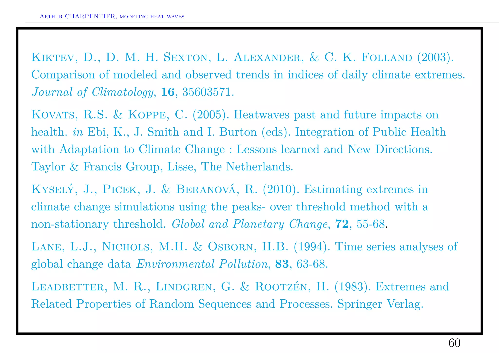 Arthur CHARPENTIER, modeling heat waves




Kiktev, D., D. M. H. Sexton, L. Alexander, & C. K. Folland (2003).
Comparison of modeled and observed trends in indices of daily climate extremes.
Journal of Climatology, 16, 35603571.
Kovats, R.S. & Koppe, C. (2005). Heatwaves past and future impacts on
health. in Ebi, K., J. Smith and I. Burton (eds). Integration of Public Health
with Adaptation to Climate Change : Lessons learned and New Directions.
Taylor & Francis Group, Lisse, The Netherlands.
Kyselý, J., Picek, J. & Beranová, R. (2010). Estimating extremes in
climate change simulations using the peaks- over threshold method with a
non-stationary threshold. Global and Planetary Change, 72, 55-68.
Lane, L.J., Nichols, M.H. & Osborn, H.B. (1994). Time series analyses of
global change data Environmental Pollution, 83, 63-68.
Leadbetter, M. R., Lindgren, G. & Rootzén, H. (1983). Extremes and
Related Properties of Random Sequences and Processes. Springer Verlag.


                                                                                 60
 