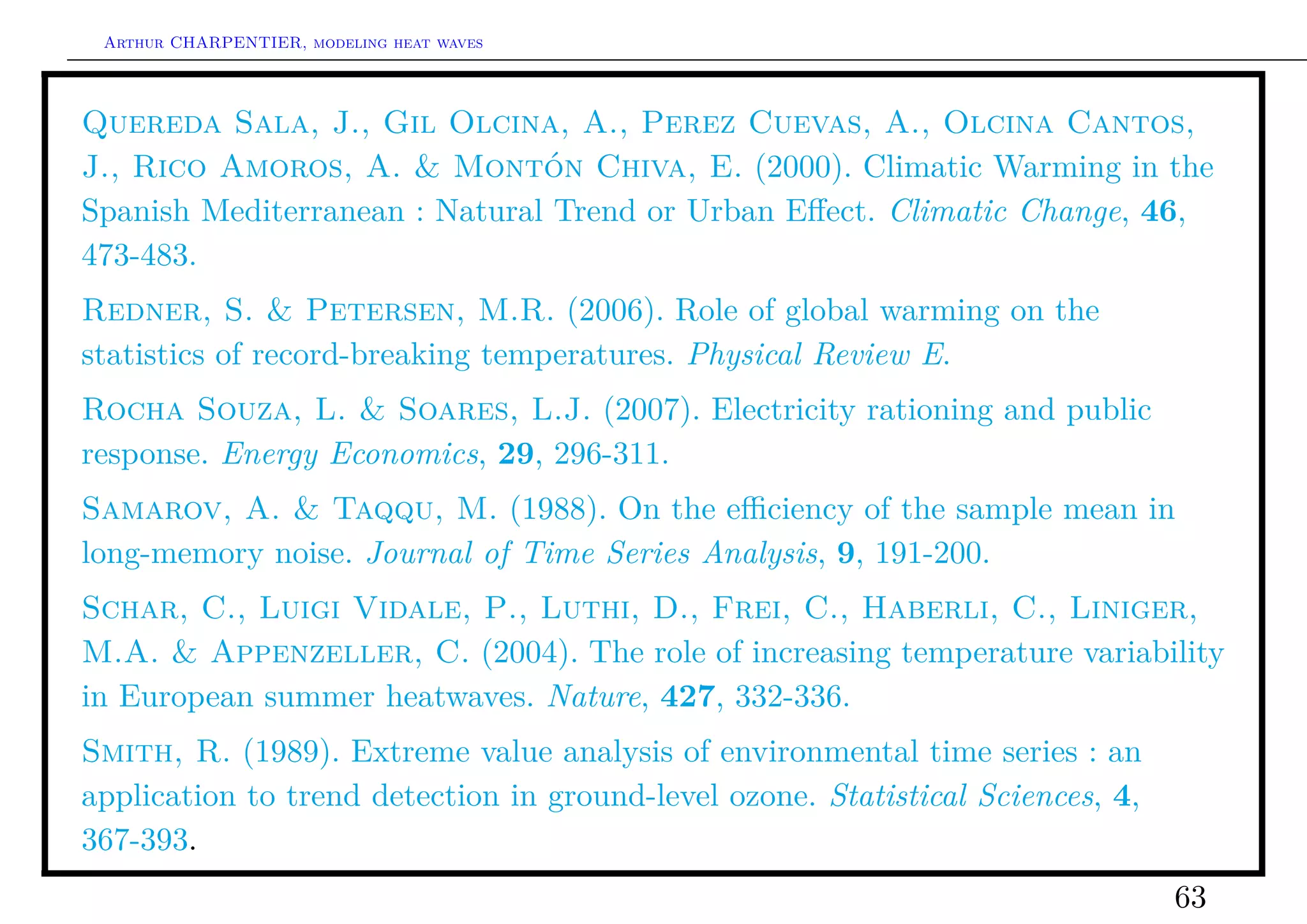 Arthur CHARPENTIER, modeling heat waves




Quereda Sala, J., Gil Olcina, A., Perez Cuevas, A., Olcina Cantos,
J., Rico Amoros, A. & Montón Chiva, E. (2000). Climatic Warming in the
Spanish Mediterranean : Natural Trend or Urban Eﬀect. Climatic Change, 46,
473-483.
Redner, S. & Petersen, M.R. (2006). Role of global warming on the
statistics of record-breaking temperatures. Physical Review E.
Rocha Souza, L. & Soares, L.J. (2007). Electricity rationing and public
response. Energy Economics, 29, 296-311.
Samarov, A. & Taqqu, M. (1988). On the eﬃciency of the sample mean in
long-memory noise. Journal of Time Series Analysis, 9, 191-200.
Schar, C., Luigi Vidale, P., Luthi, D., Frei, C., Haberli, C., Liniger,
M.A. & Appenzeller, C. (2004). The role of increasing temperature variability
in European summer heatwaves. Nature, 427, 332-336.
Smith, R. (1989). Extreme value analysis of environmental time series : an
application to trend detection in ground-level ozone. Statistical Sciences, 4,
367-393.
                                                                                 63
 