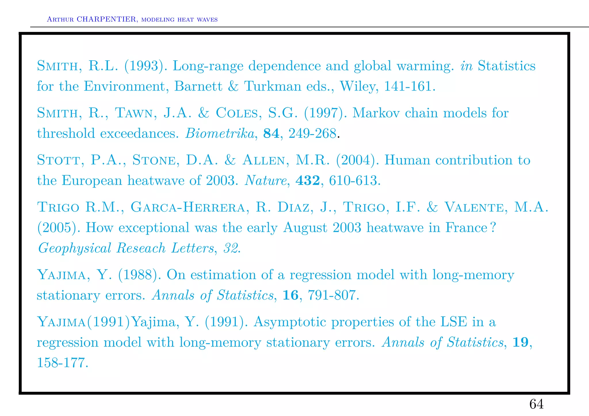 Arthur CHARPENTIER, modeling heat waves




Smith, R.L. (1993). Long-range dependence and global warming. in Statistics
for the Environment, Barnett & Turkman eds., Wiley, 141-161.
Smith, R., Tawn, J.A. & Coles, S.G. (1997). Markov chain models for
threshold exceedances. Biometrika, 84, 249-268.
Stott, P.A., Stone, D.A. & Allen, M.R. (2004). Human contribution to
the European heatwave of 2003. Nature, 432, 610-613.
Trigo R.M., Garca-Herrera, R. Diaz, J., Trigo, I.F. & Valente, M.A.
(2005). How exceptional was the early August 2003 heatwave in France ?
Geophysical Reseach Letters, 32.
Yajima, Y. (1988). On estimation of a regression model with long-memory
stationary errors. Annals of Statistics, 16, 791-807.
Yajima(1991)Yajima, Y. (1991). Asymptotic properties of the LSE in a
regression model with long-memory stationary errors. Annals of Statistics, 19,
158-177.

                                                                             64
 