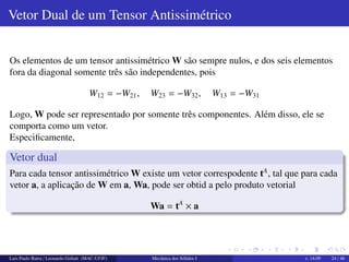 Tensor Ortogonal 
Tensor Ortogonal 
Um tensor ortogonal, Q ´e uma transformac¸ ˜ao que preserva os comprimentos e os 
ˆangulos dos vetores, isto ´e, preserva o produto escalar: 
Qa  Qb = a  b 
Logo, da definic¸ ˜ao de transposta, onde a  Tb = b  TTa, temos: 
Qa  Qb = b  QT (Qa) = b  
 
QTQ 
 
a 
Da definic¸ ˜ao: 
b  
 
QTQ 
 
a = a  b = b  a = b  Ia 
Portanto QTQ = I, o que significa que: 
QT = Q1 =) QTQ = QQT = I 
Em notac¸ ˜ao indicial: 
QimQjm = QmiQmj = ij 
Luis Paulo Barra / Leonardo Goliatt (MAC-UFJF) Mecˆanica dos S´olidos I v. 14.09 22 / 46 
 