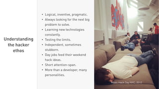 • Logical, inventive, pragmatic.
• Always looking for the next big
problem to solve.
• Learning new technologies
constantly.
• Testing the limits.
• Independent, sometimes
stubborn.
• Day jobs feed their weekend
hack ideas.
• Short attention-span.
• More than a developer, many
personalities.
Understanding
the hacker
ethos
Music Hack Day NYC, 2012
 