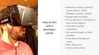 • Add them on Github, DevPost,
Lanyrd, Github, Twitter,
Dribbble, and even LinkedIn.
• Engage again and again.
• Encourage them to contribute to
open source projects.
• Send them monthly
newsletters.
• Vote up and answer on Stack
Overﬂow.
• Invite them to all types of
events.
• Offer ofﬁce hours.
• Continue their hacks.
How to ﬂirt
with a
developer
online
The (not too distant) Future
 