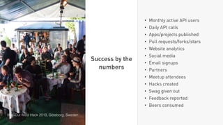 • Monthly active API users
• Daily API calls
• Apps/projects published
• Pull requests/forks/stars
• Website analytics
• Social media
• Email signups
• Partners
• Meetup attendees
• Hacks created
• Swag given out
• Feedback reported
• Beers consumed
Success by the
numbers
Way Out West Hack 2013, Göteborg, Sweden
 