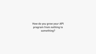 How do you grow your API
program from nothing to
something?
 