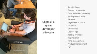 • Socially ﬂuent
• Fosters community
• Clear, coherent speaking
• Willingness to learn
• Patience
• Eagerness to teach
• Technical
• Empathetic
• Lack of ego
• Readily available
• Inspirational
• Time management
• Product management
• Fun
Skills of a
great
developer
advocate
Tim Falls, keen.io
 