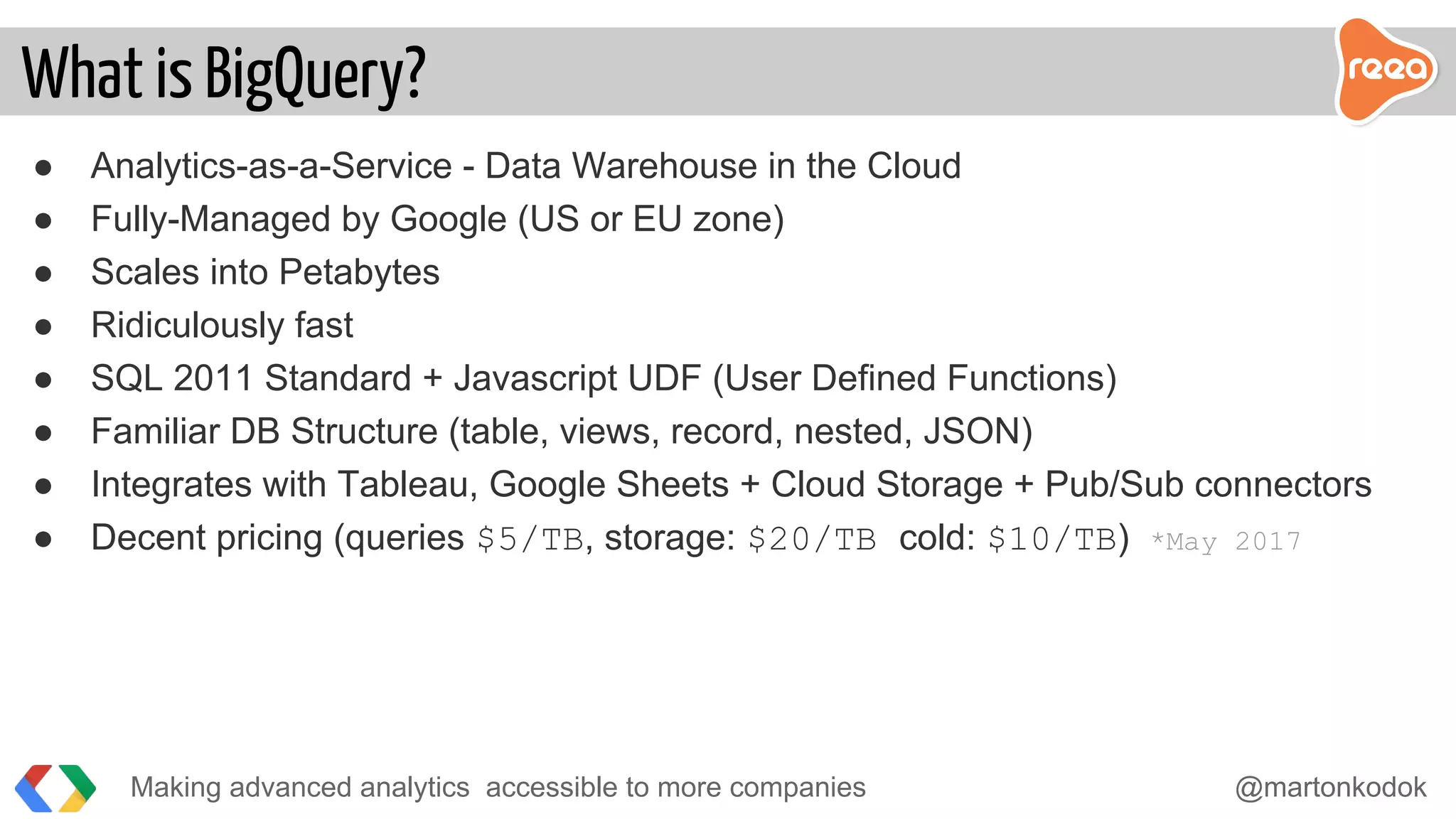 ● Analytics-as-a-Service - Data Warehouse in the Cloud
● Fully-Managed by Google (US or EU zone)
● Scales into Petabytes
● Ridiculously fast
● SQL 2011 Standard + Javascript UDF (User Defined Functions)
● Familiar DB Structure (table, views, record, nested, JSON)
● Integrates with Tableau, Google Sheets + Cloud Storage + Pub/Sub connectors
● Decent pricing (queries $5/TB, storage: $20/TB cold: $10/TB) *May 2017
Making advanced analytics accessible to more companies @martonkodok
What is BigQuery?
 