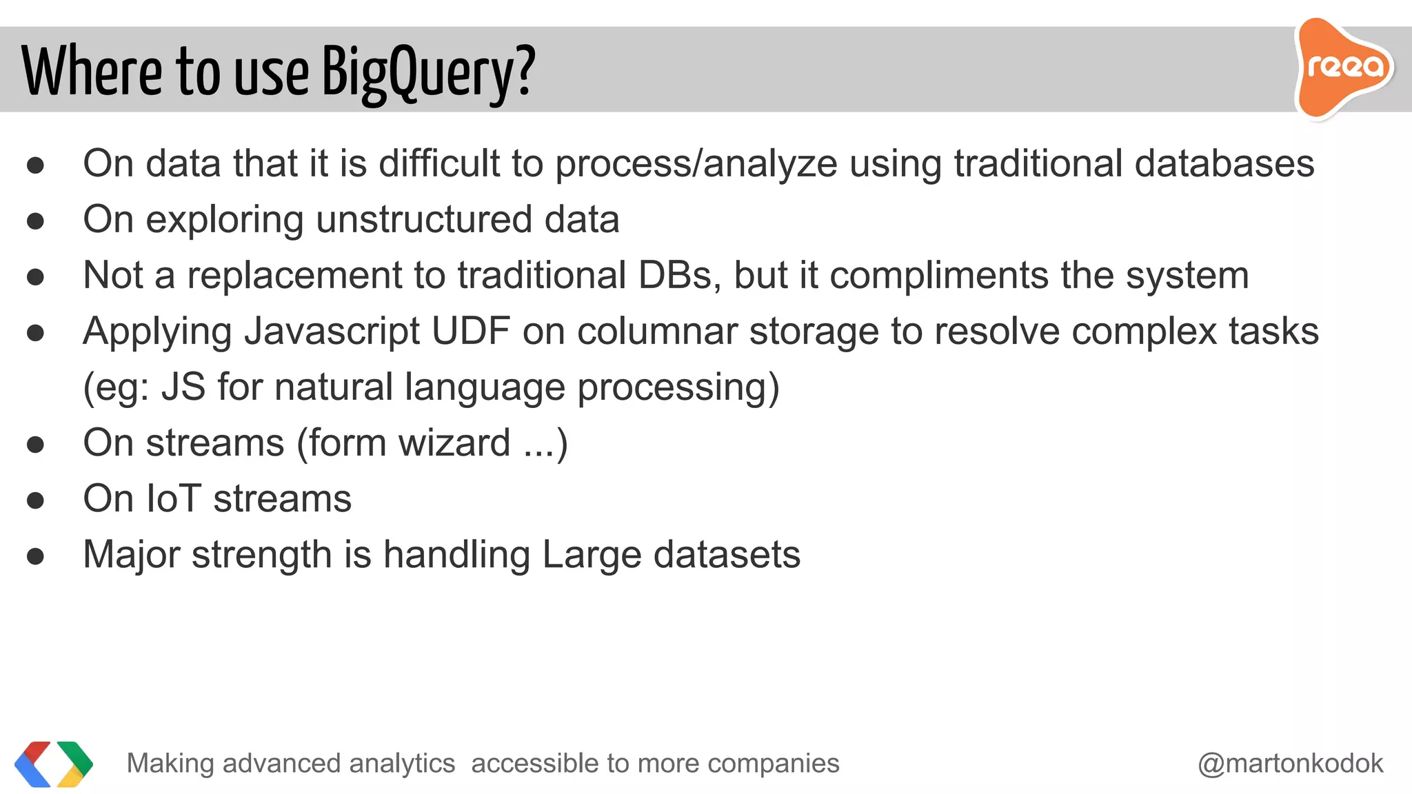 ● On data that it is difficult to process/analyze using traditional databases
● On exploring unstructured data
● Not a replacement to traditional DBs, but it compliments the system
● Applying Javascript UDF on columnar storage to resolve complex tasks
(eg: JS for natural language processing)
● On streams (form wizard ...)
● On IoT streams
● Major strength is handling Large datasets
Making advanced analytics accessible to more companies @martonkodok
Where to use BigQuery?
 