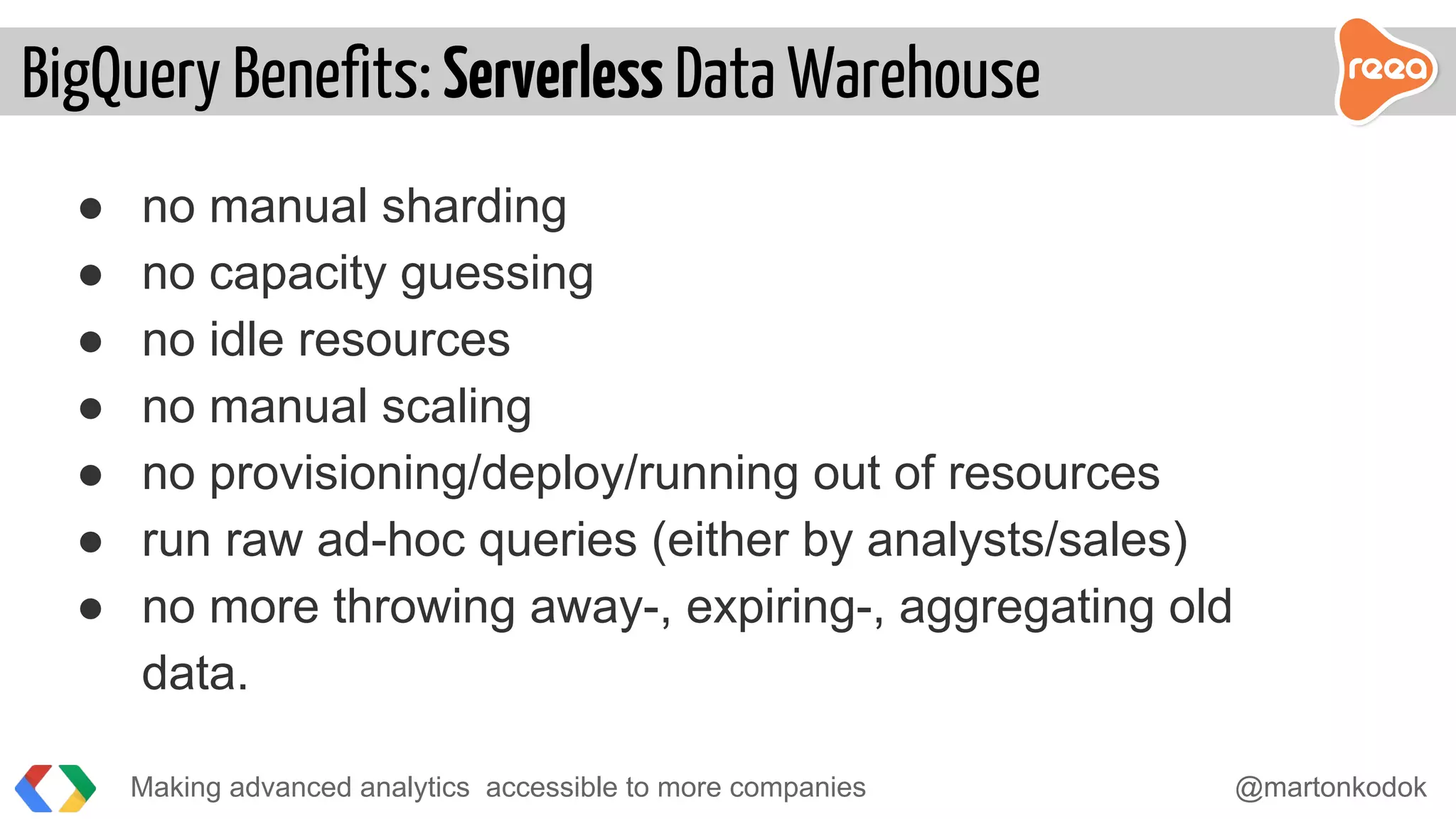 ● no manual sharding
● no capacity guessing
● no idle resources
● no manual scaling
● no provisioning/deploy/running out of resources
● run raw ad-hoc queries (either by analysts/sales)
● no more throwing away-, expiring-, aggregating old
data.
Making advanced analytics accessible to more companies @martonkodok
BigQuery Benefits: Serverless Data Warehouse
 