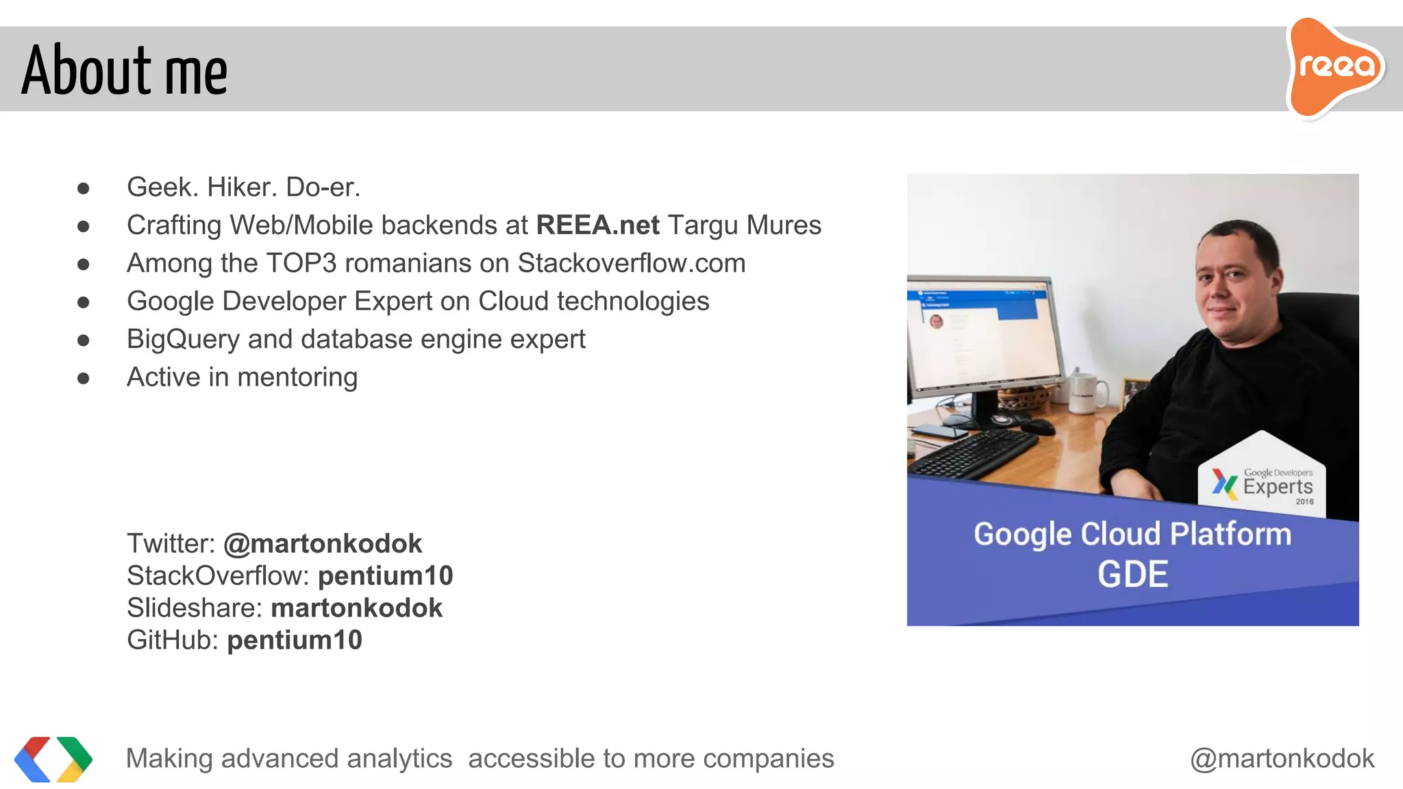 ● Geek. Hiker. Do-er.
● Crafting Web/Mobile backends at REEA.net Targu Mures
● Among the TOP3 romanians on Stackoverflow.com
● Google Developer Expert on Cloud technologies
● BigQuery and database engine expert
● Active in mentoring
Twitter: @martonkodok
StackOverflow: pentium10
Slideshare: martonkodok
GitHub: pentium10
Making advanced analytics accessible to more companies @martonkodok
About me
 