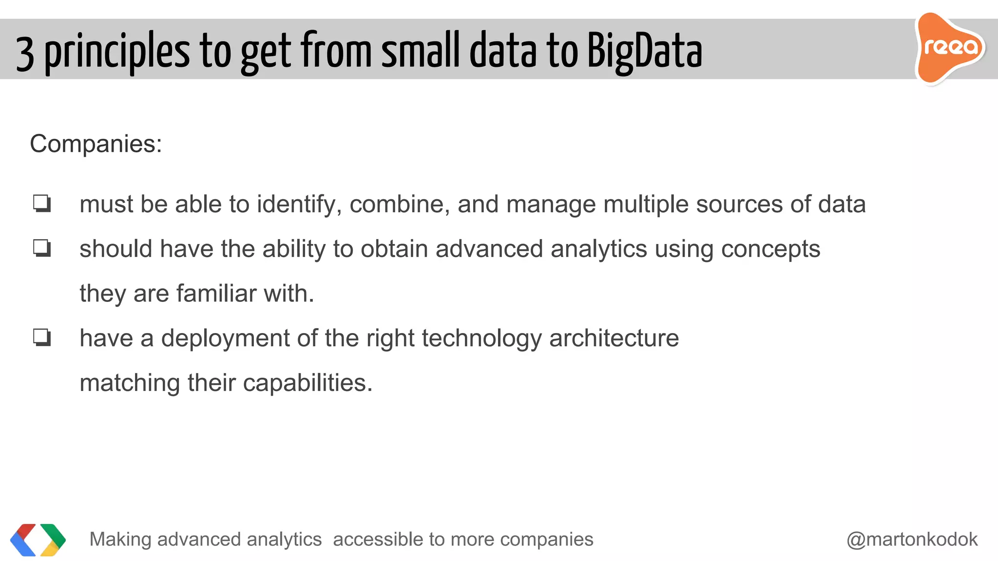Companies:
❏ must be able to identify, combine, and manage multiple sources of data
❏ should have the ability to obtain advanced analytics using concepts
they are familiar with.
❏ have a deployment of the right technology architecture
matching their capabilities.
Making advanced analytics accessible to more companies @martonkodok
3 principles to get from small data to BigData
 