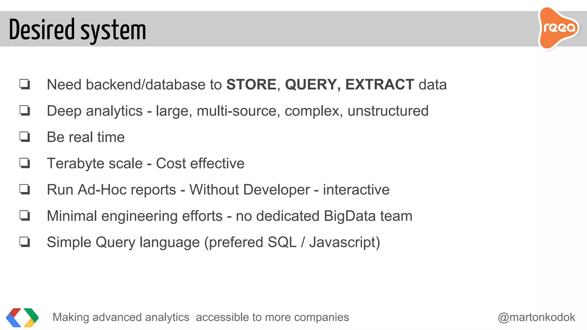 ❏ Need backend/database to STORE, QUERY, EXTRACT data
❏ Deep analytics - large, multi-source, complex, unstructured
❏ Be real time
❏ Terabyte scale - Cost effective
❏ Run Ad-Hoc reports - Without Developer - interactive
❏ Minimal engineering efforts - no dedicated BigData team
❏ Simple Query language (prefered SQL / Javascript)
Making advanced analytics accessible to more companies @martonkodok
Desired system
 