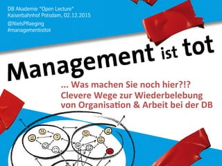 DB Akademie “Open Lecture“
Kaiserbahnhof Potsdam, 02.12.2015
@NielsPflaeging
#managementisttot
...	
  Was	
  machen	
  Sie	
  noch	
  hier?!?	
  	
  
Clevere	
  Wege	
  zur	
  Wiederbelebung	
  	
  
von	
  Organisa:on	
  &	
  Arbeit	
  bei	
  der	
  DB	
  
 