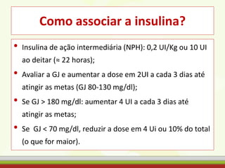 Como associar a insulina?
• Insulina de ação intermediária (NPH): 0,2 UI/Kg ou 10 UI
ao deitar (≈ 22 horas);
• Avaliar a GJ e aumentar a dose em 2UI a cada 3 dias até
atingir as metas (GJ 80-130 mg/dl);
• Se GJ > 180 mg/dl: aumentar 4 UI a cada 3 dias até
atingir as metas;
• Se GJ < 70 mg/dl, reduzir a dose em 4 Ui ou 10% do total
(o que for maior).
 