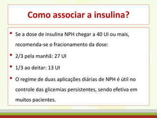 Como associar a insulina?
• Se a dose de insulina NPH chegar a 40 UI ou mais,
recomenda-se o fracionamento da dose:
• 2/3 pela manhã: 27 UI
• 1/3 ao deitar: 13 UI
• O regime de duas aplicações diárias de NPH é útil no
controle das glicemias persistentes, sendo efetiva em
muitos pacientes.
 