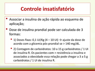 Controle insatisfatório
• Associar a insulina de ação rápida ao esquema de
aplicação;
• Dose de insulina prandial pode ser calculada de 3
formas:
• 1) Doses fixas: 0,1 UI/Kg (4 – 10 UI) → ajuste da dose de
acordo com a glicemia pós-prandial se > 140 mg/dL.
• 2) Contagem de carboidratos: 10 a 15 g carboidratos / 1 UI
de insulina R. Os pacientes com > resistência a insulina e
associados a obesidade essa relação pode chegar a 3 a 5 g
carboidratos / 1 UI de insulina R.
 