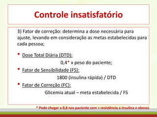Controle insatisfatório
3) Fator de correção: determina a dose necessária para
ajuste, levando em consideração as metas estabelecidas para
cada pessoa;
• Dose Total Diária (DTD):
0,4* x peso do paciente;
• Fator de Sensibilidade (FS):
1800 (insulina rápida) / DTD
• Fator de Correção (FC):
Glicemia atual – meta estabelecida / FS
* Pode chegar a 0,8 nos paciente com > resistência a insulina e obesos
 
