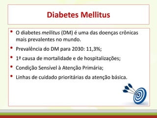 Diabetes Mellitus
• O diabetes mellitus (DM) é uma das doenças crônicas
mais prevalentes no mundo.
• Prevalência do DM para 2030: 11,3%;
• 1ª causa de mortalidade e de hospitalizações;
• Condição Sensível à Atenção Primária;
• Linhas de cuidado prioritárias da atenção básica.
 