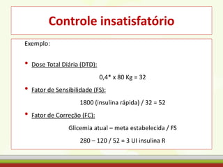 Controle insatisfatório
Exemplo:
• Dose Total Diária (DTD):
0,4* x 80 Kg = 32
• Fator de Sensibilidade (FS):
1800 (insulina rápida) / 32 = 52
• Fator de Correção (FC):
Glicemia atual – meta estabelecida / FS
280 – 120 / 52 = 3 UI insulina R
 