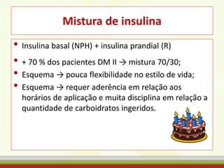 Mistura de insulina
• Insulina basal (NPH) + insulina prandial (R)
• + 70 % dos pacientes DM II → mistura 70/30;
• Esquema → pouca flexibilidade no estilo de vida;
• Esquema → requer aderência em relação aos
horários de aplicação e muita disciplina em relação a
quantidade de carboidratos ingeridos.
 