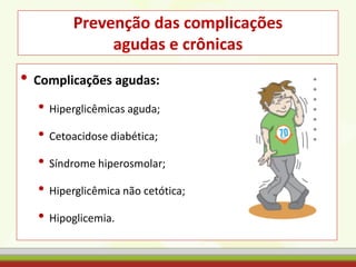 Prevenção das complicações
agudas e crônicas
• Complicações agudas:
• Hiperglicêmicas aguda;
• Cetoacidose diabética;
• Síndrome hiperosmolar;
• Hiperglicêmica não cetótica;
• Hipoglicemia.
 