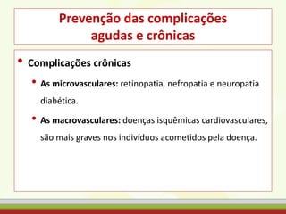 Prevenção das complicações
agudas e crônicas
• Complicações crônicas
• As microvasculares: retinopatia, nefropatia e neuropatia
diabética.
• As macrovasculares: doenças isquêmicas cardiovasculares,
são mais graves nos indivíduos acometidos pela doença.
 