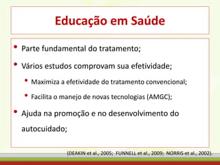 Educação em Saúde
• Parte fundamental do tratamento;
• Vários estudos comprovam sua efetividade;
• Maximiza a efetividade do tratamento convencional;
• Facilita o manejo de novas tecnologias (AMGC);
• Ajuda na promoção e no desenvolvimento do
autocuidado;
(DEAKIN et al., 2005; FUNNELL et al., 2009; NORRIS et al., 2002).
 