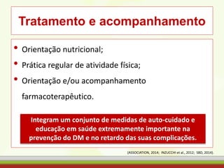 Tratamento e acompanhamento
• Orientação nutricional;
• Prática regular de atividade física;
• Orientação e/ou acompanhamento
farmacoterapêutico.
Integram um conjunto de medidas de auto-cuidado e
educação em saúde extremamente importante na
prevenção do DM e no retardo das suas complicações.
(ASSOCIATION, 2014; INZUCCHI et al., 2012; SBD, 2014).
 