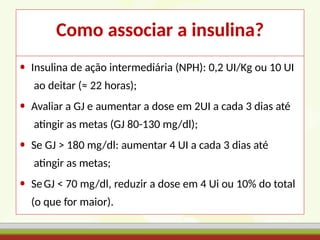 Como associar a insulina?
• Insulina de ação intermediária (NPH): 0,2 UI/Kg ou 10 UI
ao deitar (≈ 22 horas);
• Avaliar a GJ e aumentar a dose em 2UI a cada 3 dias até
atingir as metas (GJ 80-130 mg/dl);
• Se GJ > 180 mg/dl: aumentar 4 UI a cada 3 dias até
atingir as metas;
• SeGJ < 70 mg/dl, reduzir a dose em 4 Ui ou 10% do total
(o que for maior).
 