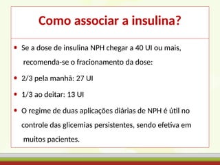 Como associar a insulina?
• Se a dose de insulina NPH chegar a 40 UI ou mais,
recomenda-se o fracionamento da dose:
• 2/3 pela manhã: 27 UI
• 1/3 ao deitar: 13 UI
• O regime de duas aplicações diárias de NPH é útil no
controle das glicemias persistentes, sendo efetiva em
muitos pacientes.
 