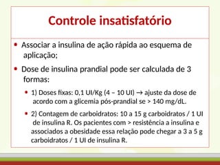 Controle insatisfatório
• Associar a insulina de ação rápida ao esquema de
aplicação;
• Dose de insulina prandial pode ser calculada de 3
formas:
• 1) Doses fixas: 0,1 UI/Kg (4 – 10 UI) → ajuste da dose de
acordo com a glicemia pós-prandial se > 140 mg/dL.
• 2) Contagem de carboidratos: 10 a 15 g carboidratos / 1 UI
de insulina R. Os pacientes com > resistência a insulina e
associados a obesidade essa relação pode chegar a 3 a 5 g
carboidratos / 1 UI de insulina R.
 
