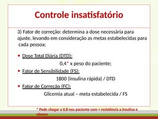 Controle insatisfatório
3) Fator de correção: determina a dose necessária para
ajuste, levando em consideração as metas estabelecidas para
cada pessoa;
• Dose Total Diária (DTD):
0,4* x peso do paciente;
• Fator de Sensibilidade (FS):
1800 (insulina rápida) / DTD
• Fator de Correção (FC):
Glicemia atual – meta estabelecida / FS
* Pode chegar a 0,8 nos paciente com > resistência a insulina e
obesos
 