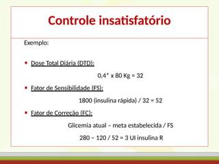 Controle insatisfatório
Exemplo:
• Dose Total Diária (DTD):
0,4* x 80 Kg = 32
• Fator de Sensibilidade (FS):
1800 (insulina rápida) / 32 = 52
• Fator de Correção (FC):
Glicemia atual – meta estabelecida / FS
280 – 120 / 52 = 3 UI insulina R
 