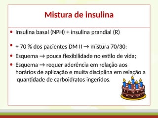 Mistura de insulina
• Insulina basal (NPH) + insulina prandial (R)
• + 70 % dos pacientes DM II → mistura 70/30;
• Esquema → pouca flexibilidade no estilo de vida;
• Esquema → requer aderência em relação aos
horários de aplicação e muita disciplina em relação a
quantidade de carboidratos ingeridos.
 