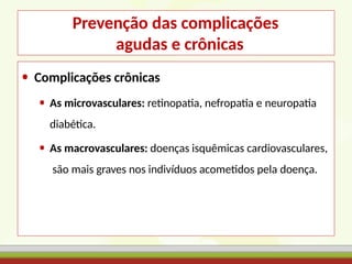 Prevenção das complicações
agudas e crônicas
• Complicações crônicas
• As microvasculares: retinopatia, nefropatia e neuropatia
diabética.
• As macrovasculares: doenças isquêmicas cardiovasculares,
são mais graves nos indivíduos acometidos pela doença.
 