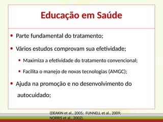 Educação em Saúde
• Parte fundamental do tratamento;
• Vários estudos comprovam sua efetividade;
• Maximiza a efetividade do tratamento convencional;
• Facilita o manejo de novas tecnologias (AMGC);
• Ajuda na promoção e no desenvolvimento do
autocuidado;
(DEAKIN et al., 2005; FUNNELL et al., 2009;
NORRIS et al., 2002).
 