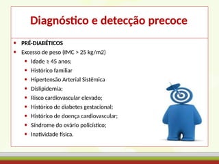 Diagnóstico e detecção precoce
• PRÉ-DIABÉTICOS
• Excesso de peso (IMC > 25 kg/m2)
• Idade ≥ 45 anos;
• Histórico familiar
• Hipertensão Arterial Sistêmica
• Dislipidemia;
• Risco cardiovascular elevado;
• Histórico de diabetes gestacional;
• Histórico de doença cardiovascular;
• Síndrome do ovário policístico;
• Inatividade física.
 