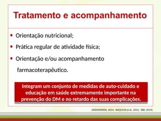 Tratamento e acompanhamento
• Orientação nutricional;
• Prática regular de atividade física;
• Orientação e/ou acompanhamento
farmacoterapêutico.
Integram um conjunto de medidas de auto-cuidado e
educação em saúde extremamente importante na
prevenção do DM e no retardo das suas complicações.
(ASSOCIATION, 2014; INZUCCHI et al., 2012; SBD, 2014).
 