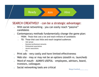 Ready                     Aim     Hire


SEARCH CREATIVELY – can be a strategic advantage:
    With social networking – you can easily reach “passive”
     candidates
    Contemporary methods fundamentally change the game plan:
         FROM: Those that cost a lot and reach millions of candidates
         TO: Those that cost little and reach targeted audiences
               User groups
               Business/professional networks
               Professional associations
               Alumni associations
               Etc.

    Print ads – very costly and have limited effectiveness
    Web site – may or may not be an options (stealth vs. launched)
    Word of mouth – ALWAYS USEFUL – employees, advisors, board,
     investors, colleagues
    Social networking tools are critical
                                                              Margo Crawfordbusiness sherpa
 