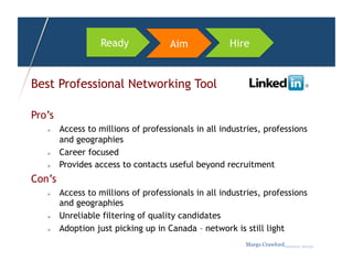 Ready             Aim             Hire


Best Professional Networking Tool

Pro’s
       Access to millions of professionals in all industries, professions
        and geographies
       Career focused
       Provides access to contacts useful beyond recruitment
Con’s
       Access to millions of professionals in all industries, professions
        and geographies
       Unreliable filtering of quality candidates
       Adoption just picking up in Canada – network is still light
                                                         Margo Crawfordbusiness sherpa
 