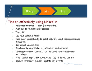 Ready            Aim            Hire


Tips on effectively using Linked In
       Post opportunities – about $150/posting
       Push out to relevant user groups
       Tweet it!!
       Let your contacts know
       Take every opportunity to build network in all geographies and
        industries
       Use search capabilities
       Reach out to candidates – customized and personal
       Leverage common contacts, or marquee roles/industries/
        technology
       When searching – think about other key hires you can fill
       Update company’s profile – update key events
                                                      Margo Crawfordbusiness sherpa
 