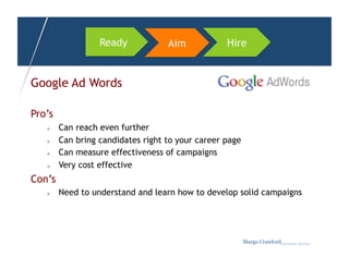 Ready            Aim            Hire


Google Ad Words

Pro’s
       Can reach even further
       Can bring candidates right to your career page
       Can measure effectiveness of campaigns
       Very cost effective
Con’s
       Need to understand and learn how to develop solid campaigns




                                                         Margo Crawfordbusiness sherpa
 