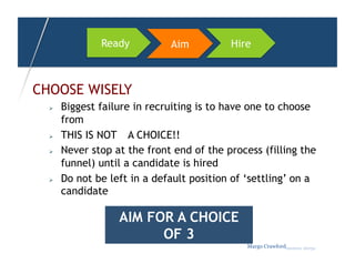 Ready          Aim          Hire



CHOOSE WISELY
      Biggest failure in recruiting is to have one to choose
       from
      THIS IS NOT A CHOICE!!
      Never stop at the front end of the process (filling the
       funnel) until a candidate is hired
      Do not be left in a default position of ‘settling’ on a
       candidate

                   AIM FOR A CHOICE
                         OF 3
                                               Margo Crawfordbusiness sherpa
 
