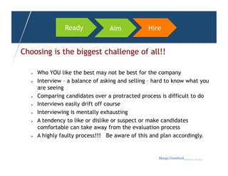 Ready             Aim            Hire


Choosing is the biggest challenge of all!!

      Who YOU like the best may not be best for the company
      Interview – a balance of asking and selling – hard to know what you
       are seeing
      Comparing candidates over a protracted process is difficult to do
      Interviews easily drift off course
      Interviewing is mentally exhausting
      A tendency to like or dislike or suspect or make candidates
       comfortable can take away from the evaluation process
      A highly faulty process!!! Be aware of this and plan accordingly.


                                                      Margo Crawfordbusiness sherpa
 