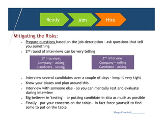 Ready                   Aim          Hire


Mitigating the Risks:
       Prepare questions based on the job description – ask questions that tell
        you something
       2nd round of interviews can be very telling
                 1st	
  Interview:	
                     2nd	
  	
  Interview:	
  
               Company	
  –	
  asking	
                Company	
  –	
  selling	
  
               Candidate	
  -­‐	
  selling	
           Candidate	
  -­‐	
  asking	
  

       Interview several candidates over a couple of days – keep it very tight
       Know your biases and plan around this
       Interview with someone else – so you can mentally rest and evaluate
        during interview
       Big believer in ‘testing’ – or putting candidate in-situ as much as possible
       Finally – put your concerns on the table….in fact force yourself to find
        some to put on the table
                                                                      Margo Crawfordbusiness sherpa
 