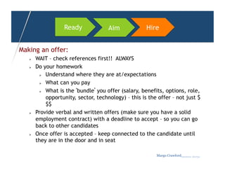 Ready             Aim             Hire


Making an offer:
       WAIT – check references first!! ALWAYS
       Do your homework
           Understand where they are at/expectations

           What can you pay

           What is the ‘bundle’ you offer (salary, benefits, options, role,

            opportunity, sector, technology) – this is the offer – not just $
            $$
       Provide verbal and written offers (make sure you have a solid
        employment contract) with a deadline to accept – so you can go
        back to other candidates
       Once offer is accepted – keep connected to the candidate until
        they are in the door and in seat

                                                          Margo Crawfordbusiness sherpa
 
