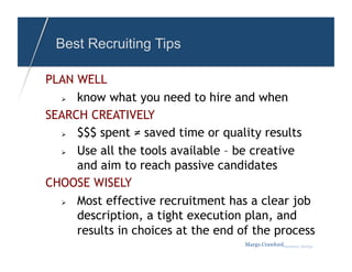 Best Recruiting Tips

PLAN WELL
    know what you need to hire and when
SEARCH CREATIVELY
    $$$ spent ≠ saved time or quality results
    Use all the tools available – be creative
     and aim to reach passive candidates
CHOOSE WISELY
    Most effective recruitment has a clear job
     description, a tight execution plan, and
     results in choices at the end of the process
                                    Margo Crawfordbusiness sherpa
 
