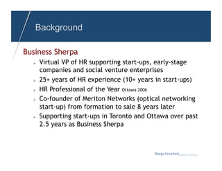 Background

Business Sherpa
      Virtual VP of HR supporting start-ups, early-stage
       companies and social venture enterprises
      25+ years of HR experience (10+ years in start-ups)
      HR Professional of the Year Ottawa 2006
      Co-founder of Meriton Networks (optical networking
       start-up) from formation to sale 8 years later
      Supporting start-ups in Toronto and Ottawa over past
       2.5 years as Business Sherpa



                                            Margo Crawfordbusiness sherpa
 